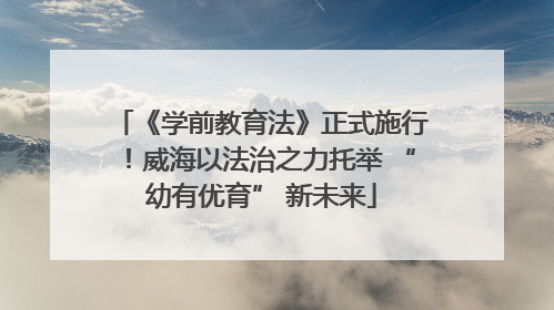 《学前教育法》正式施行！威海以法治之力托举 “幼有优育” 新未来
