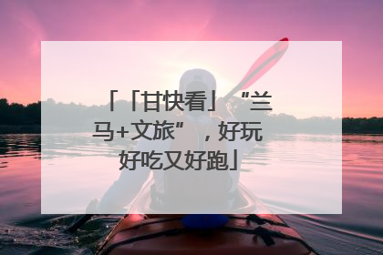 「甘快看」“兰马+文旅”，好玩好吃又好跑