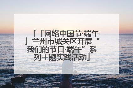 「网络中国节·端午」兰州市城关区开展“我们的节日·端午”系列主题实践活动