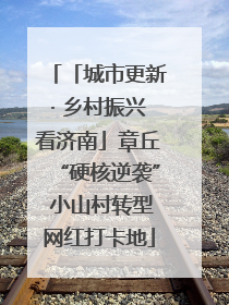 「城市更新· 乡村振兴看济南」章丘“硬核逆袭” 小山村转型网红打卡地