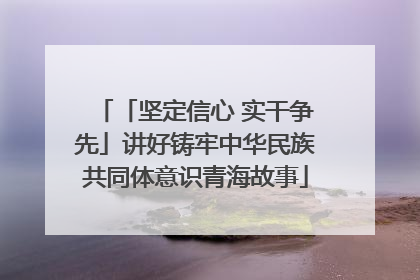 「坚定信心 实干争先」讲好铸牢中华民族共同体意识青海故事