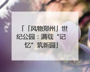 「风物郑州」世纪公园：满载“记忆”筑新园