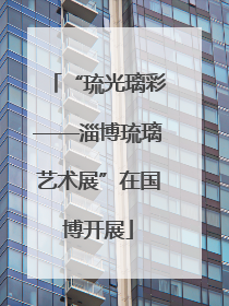 “琉光璃彩——淄博琉璃艺术展”在国博开展