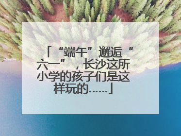 “端午”邂逅“六一”，长沙这所小学的孩子们是这样玩的……