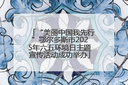 “美丽中国我先行”鄂尔多斯市2025年六五环境日主题宣传活动成功举办
