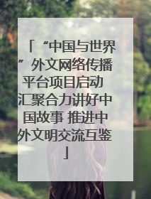 “中国与世界”外文网络传播平台项目启动 汇聚合力讲好中国故事 推进中外文明交流互鉴
