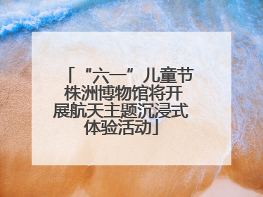 “六一”儿童节 株洲博物馆将开展航天主题沉浸式体验活动