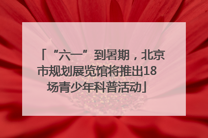 “六一”到暑期，北京市规划展览馆将推出18场青少年科普活动