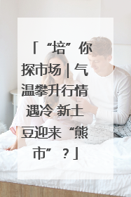“培”你探市场｜气温攀升行情遇冷 新土豆迎来“熊市”？