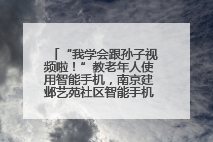 “我学会跟孙子视频啦！”教老年人使用智能手机，南京建邺艺苑社区智能手机课堂圆满落幕