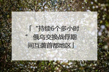 “持续6个多小时” 俄乌交换战俘期间互袭首都地区