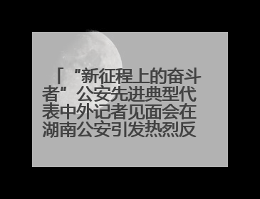 “新征程上的奋斗者”公安先进典型代表中外记者见面会在湖南公安引发热烈反响(二)