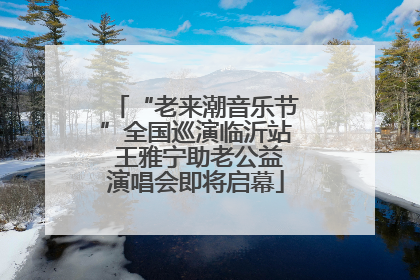 “老来潮音乐节”全国巡演临沂站 王雅宁助老公益演唱会即将启幕