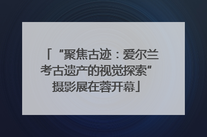 “聚焦古迹：爱尔兰考古遗产的视觉探索”摄影展在蓉开幕