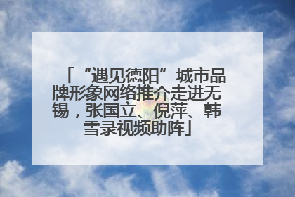 “遇见德阳”城市品牌形象网络推介走进无锡，张国立、倪萍、韩雪录视频助阵