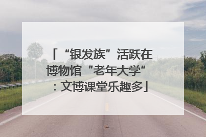 “银发族”活跃在博物馆“老年大学”：文博课堂乐趣多