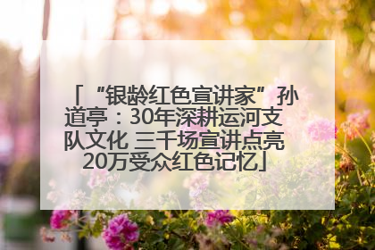 “银龄红色宣讲家”孙道亭：30年深耕运河支队文化 三千场宣讲点亮20万受众红色记忆
