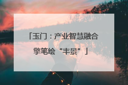 玉门：产业智慧融合 擎笔绘“丰景”