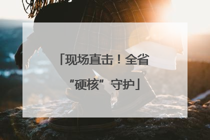 现场直击！全省“硬核”守护