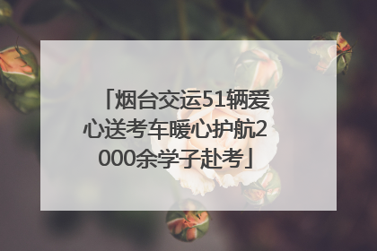 烟台交运51辆爱心送考车暖心护航2000余学子赴考