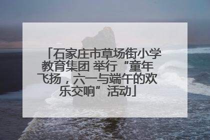 石家庄市草场街小学教育集团 举行“童年飞扬，六一与端午的欢乐交响”活动