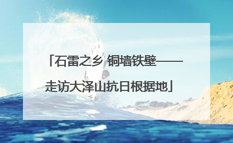 石雷之乡 铜墙铁壁——走访大泽山抗日根据地