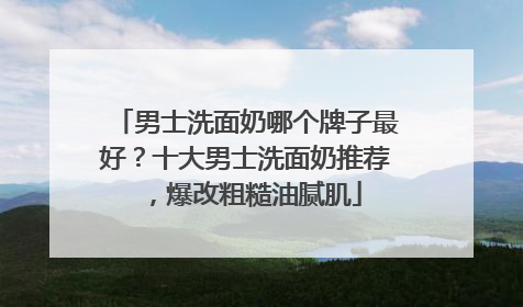 男士洗面奶哪个牌子最好？十大男士洗面奶推荐，爆改粗糙油腻肌
