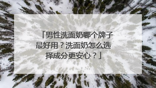男性洗面奶哪个牌子最好用？洗面奶怎么选择成分更安心？