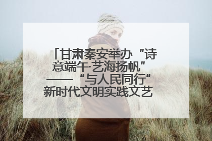 甘肃秦安举办“诗意端午·艺海扬帆”——“与人民同行”新时代文明实践文艺志愿服务活动