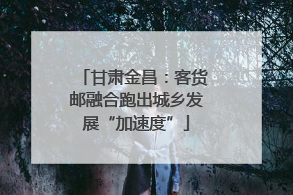 甘肃金昌：客货邮融合跑出城乡发展“加速度”