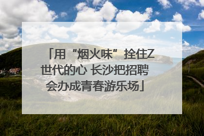 用“烟火味”拴住Z世代的心 长沙把招聘会办成青春游乐场