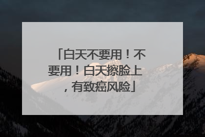 白天不要用！不要用！白天擦脸上，有致癌风险