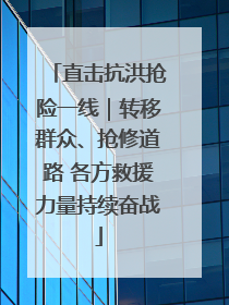 直击抗洪抢险一线｜转移群众、抢修道路 各方救援力量持续奋战