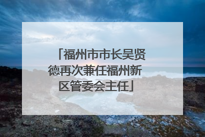 福州市市长吴贤德再次兼任福州新区管委会主任
