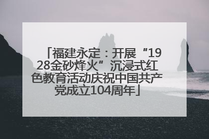 福建永定：开展“1928金砂烽火”沉浸式红色教育活动庆祝中国共产党成立104周年