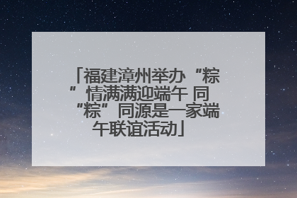 福建漳州举办“粽”情满满迎端午 同“粽”同源是一家端午联谊活动