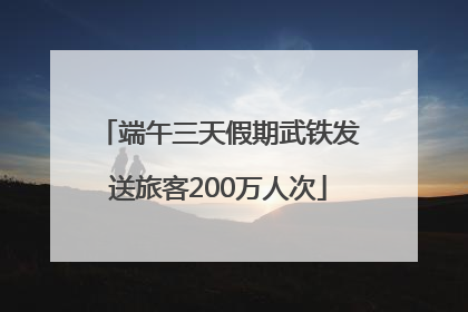 端午三天假期武铁发送旅客200万人次