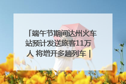 端午节期间达州火车站预计发送旅客11万人 将增开多趟列车｜网络中国节·端午