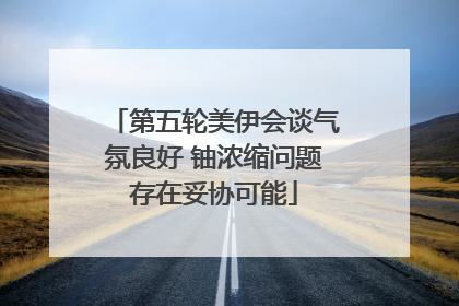 第五轮美伊会谈气氛良好 铀浓缩问题存在妥协可能