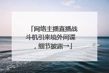 网络主播直播战斗机引来境外间谍，细节披露→