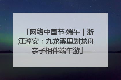 网络中国节·端午｜浙江淳安：九龙溪里划龙舟 亲子相伴端午游