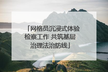 网格员沉浸式体验检察工作 共筑基层治理法治防线