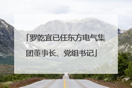 罗乾宜已任东方电气集团董事长、党组书记