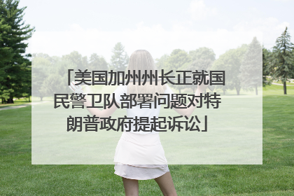 美国加州州长正就国民警卫队部署问题对特朗普政府提起诉讼