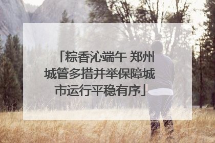 粽香沁端午 郑州城管多措并举保障城市运行平稳有序