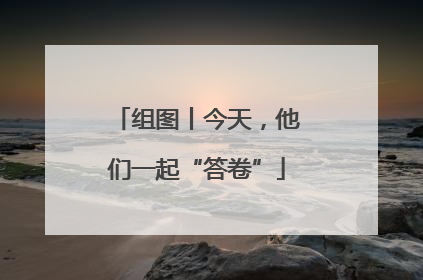 组图丨今天，他们一起“答卷”