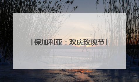 保加利亚：欢庆玫瑰节