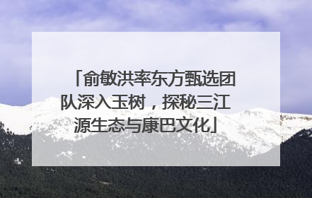 俞敏洪率东方甄选团队深入玉树，探秘三江源生态与康巴文化