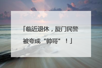 临近退休，厦门民警被夸成“帅哥”！