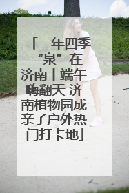 一年四季 “泉”在济南丨端午嗨翻天 济南植物园成亲子户外热门打卡地
